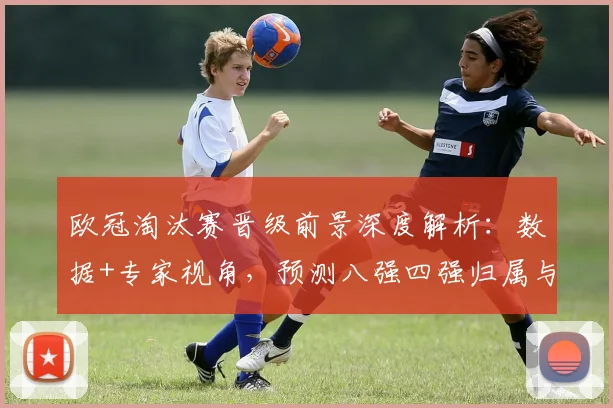 欧冠淘汰赛晋级前景深度解析：数据+专家视角，预测八强四强归属与黑马可能