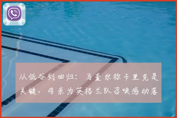 从低谷到回归：马奎尔称卡里克是关键，母亲为英格兰队召唤感动落泪