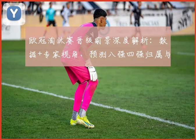 欧冠淘汰赛晋级前景深度解析：数据+专家视角，预测八强四强归属与黑马可能