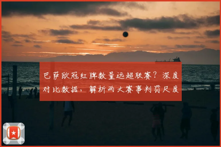 巴萨欧冠红牌数量远超联赛？深度对比数据，解析两大赛事判罚尺度真实差异