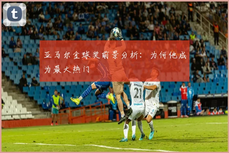 亚马尔金球奖前景分析：为何他成为最大热门